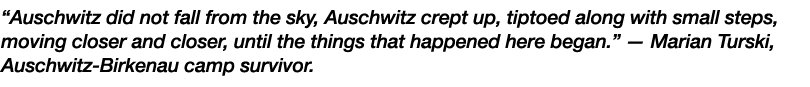 “Auschwitz did not fall from the sky, Auschwitz crept up, tiptoed along with small steps, moving closer and closer, u...